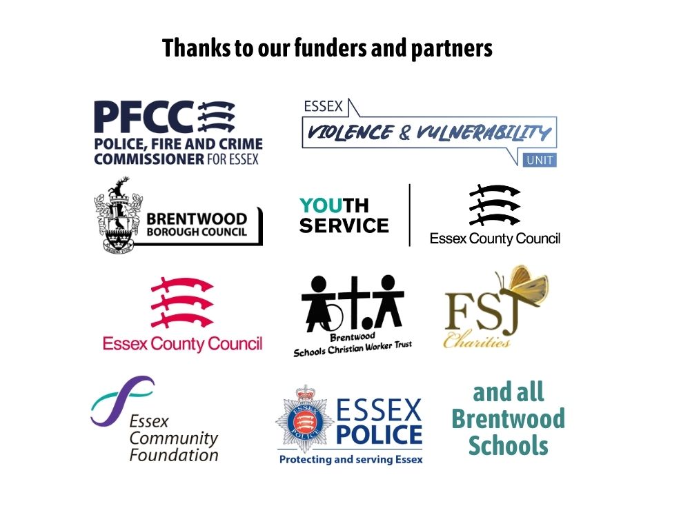 Funded by: Police, Fire and Crime Commissioner for Essex, Essex Violence and Vulnerability Unit, Brentwood Borough Council, Essex County Council Youth Service, Essex County Council, Brentwood Schools Christian Worker Trust, FSJ Charities, Essex Community Foundation, Essex Police, and all Brentwood Schools. 